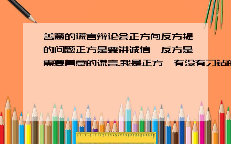 善意的谎言辩论会正方向反方提的问题正方是要讲诚信,反方是需要善意的谎言.我是正方,有没有刁钻的问题能把反方问得哑口无言?注意是问题!不是辩词!如果有正方应对反方的问题答案就更