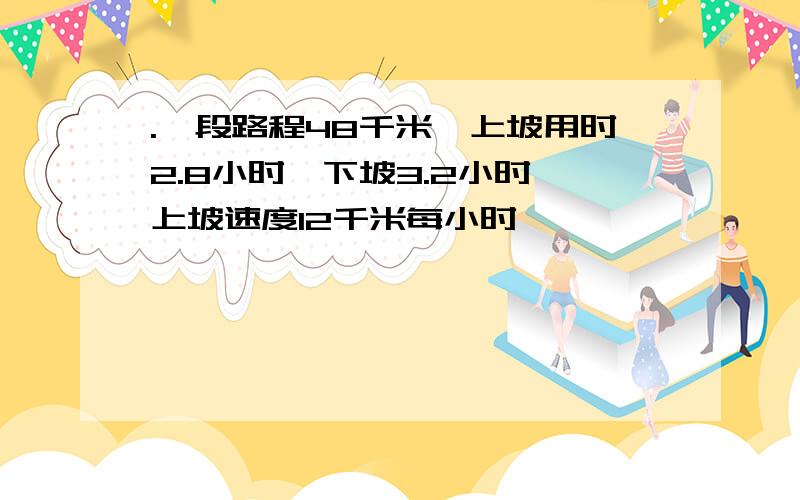 .一段路程48千米,上坡用时2.8小时,下坡3.2小时,上坡速度12千米每小时,