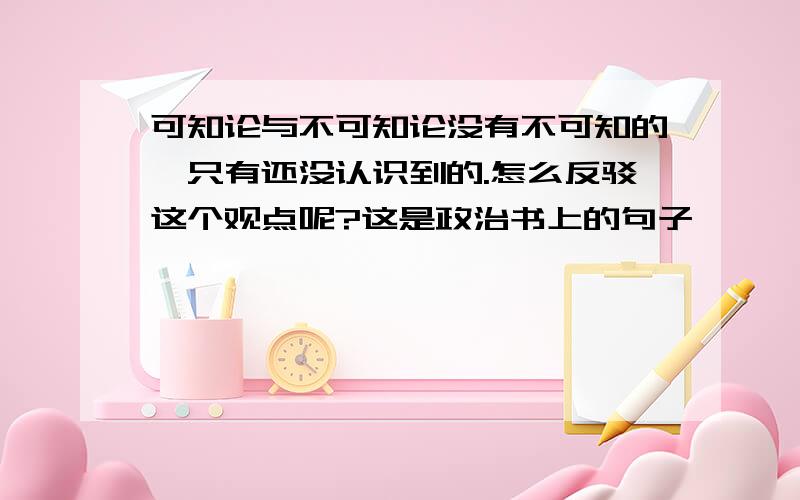 可知论与不可知论没有不可知的,只有还没认识到的.怎么反驳这个观点呢?这是政治书上的句子