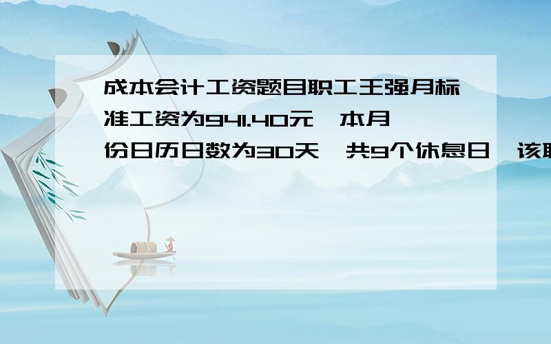 成本会计工资题目职工王强月标准工资为941.40元,本月份日历日数为30天,共9个休息日,该职工病假7天（其中有2天是休息日）,本月份出勤16天.王强本月份奖金200元,津贴和补贴280元,星期天加班2