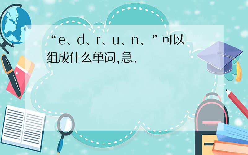 “e、d、r、u、n、”可以组成什么单词,急.