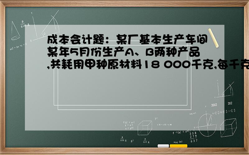 成本会计题：某厂基本生产车间某年5月份生产A、B两种产品,共耗用甲种原材料18 000千克,每千克实际单位某厂基本生产车间某年5月份生产A、B两种产品,共耗用甲种原材料18 000千克,每千克实际