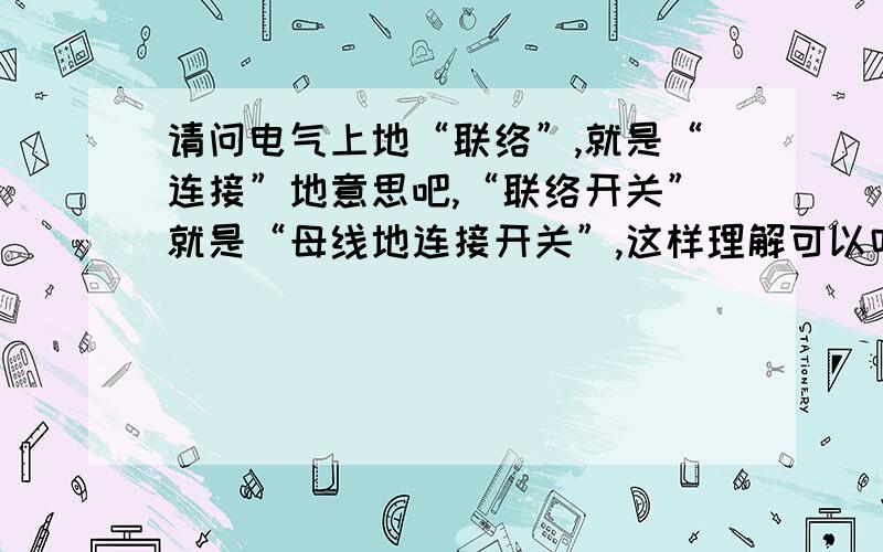 请问电气上地“联络”,就是“连接”地意思吧,“联络开关”就是“母线地连接开关”,这样理解可以吗,