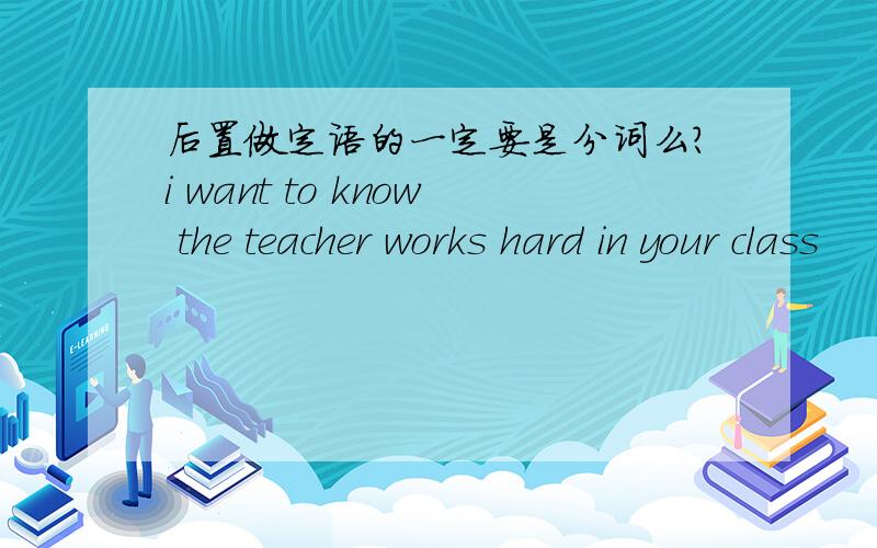 后置做定语的一定要是分词么?i want to know the teacher works hard in your class