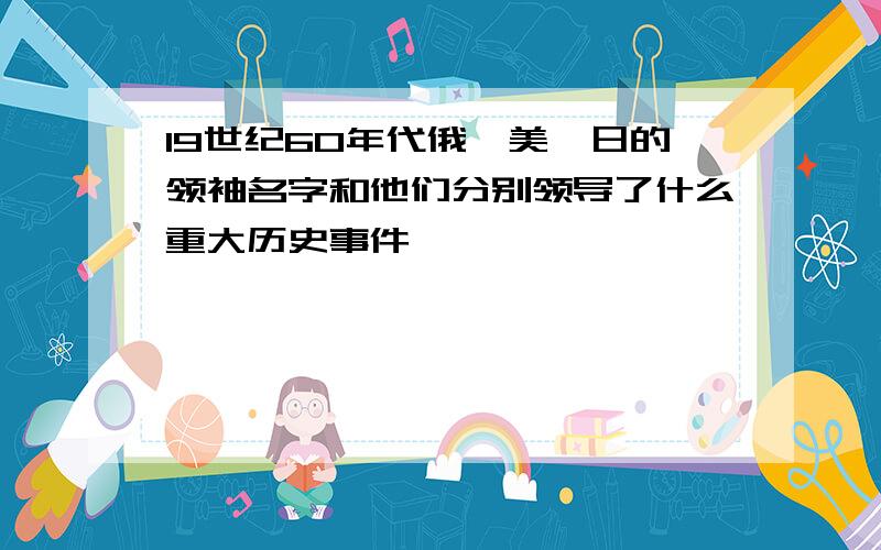 19世纪60年代俄、美、日的领袖名字和他们分别领导了什么重大历史事件