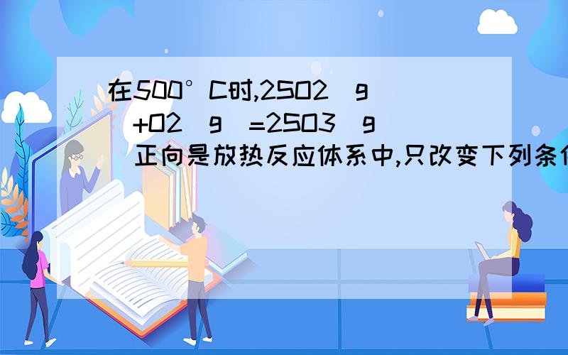 在500°C时,2SO2（g）+O2（g）=2SO3（g）正向是放热反应体系中,只改变下列条件,请把影响结果填入下表：改变条件 正反应速率 逆反应速率增大O2浓度 增大 不变增大SO3浓度 不变 增大减小SO3浓度