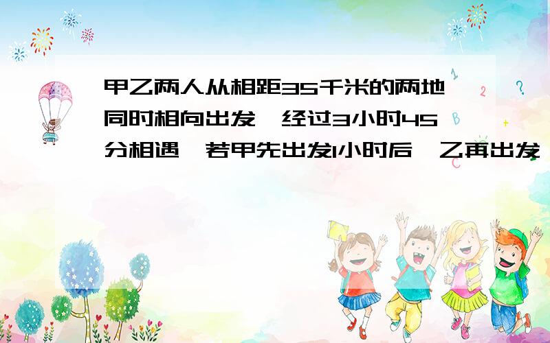 甲乙两人从相距35千米的两地同时相向出发,经过3小时45分相遇,若甲先出发1小时后,乙再出发,这样甲再经过3小时30分钟与乙相遇,求两人每小时各走多少千米?