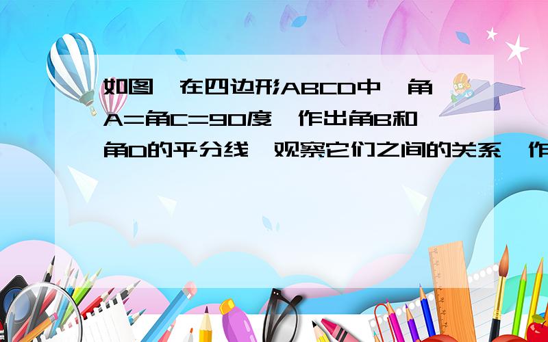 如图,在四边形ABCD中,角A=角C=90度,作出角B和角D的平分线,观察它们之间的关系,作出猜想,并说明理由.