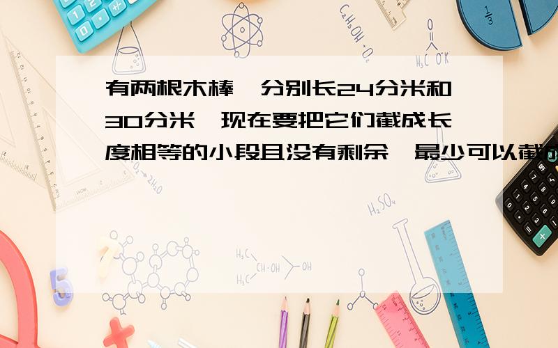 有两根木棒,分别长24分米和30分米,现在要把它们截成长度相等的小段且没有剩余,最少可以截成多少段?用公倍数或者公因数解决