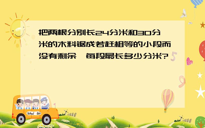 把两根分别长24分米和30分米的木料锯成若赶相等的小段而没有剩余,每段最长多少分米?