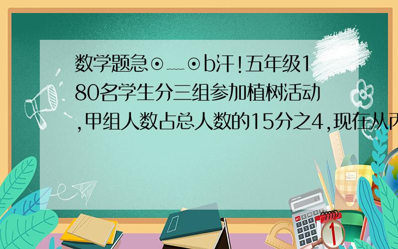 数学题急⊙﹏⊙b汗!五年级180名学生分三组参加植树活动,甲组人数占总人数的15分之4,现在从丙组调一些学生到甲组,三组人数正好相等.从丙组调出了多少名学生?有一群猴子分一堆桃子,第一