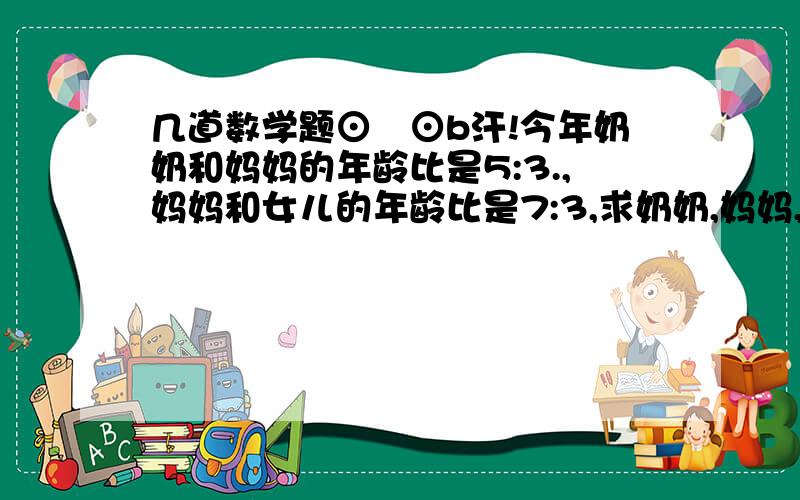 几道数学题⊙﹏⊙b汗!今年奶奶和妈妈的年龄比是5:3.,妈妈和女儿的年龄比是7:3,求奶奶,妈妈,女儿的年龄比?圆的周长与半径的比值是?5:6的前项增加10,要使比值不变,后项就应（）?