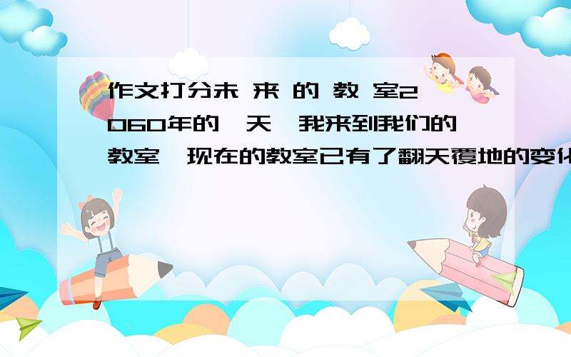 作文打分未 来 的 教 室2060年的一天,我来到我们的教室,现在的教室已有了翻天覆地的变化.教室的前面是黑板,淡绿色的,对眼睛十分有好处.它足足有半个墙壁那么大.黑板就像手机屏幕一样,直