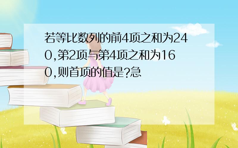 若等比数列的前4项之和为240,第2项与第4项之和为160,则首项的值是?急