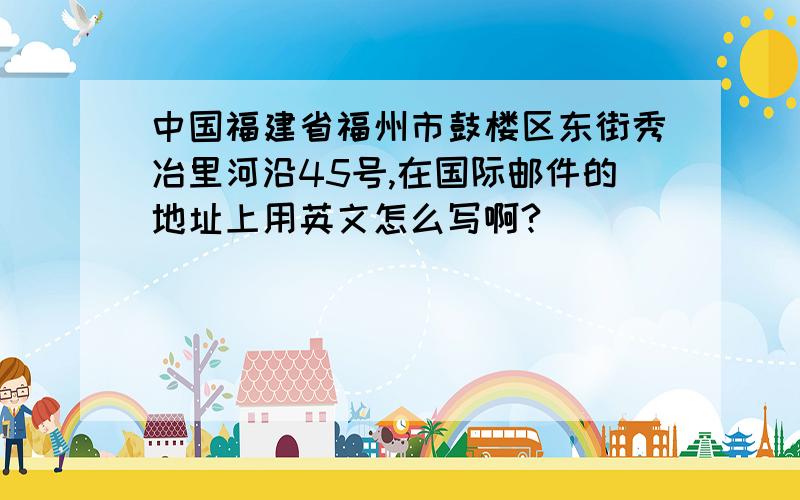 中国福建省福州市鼓楼区东街秀冶里河沿45号,在国际邮件的地址上用英文怎么写啊?