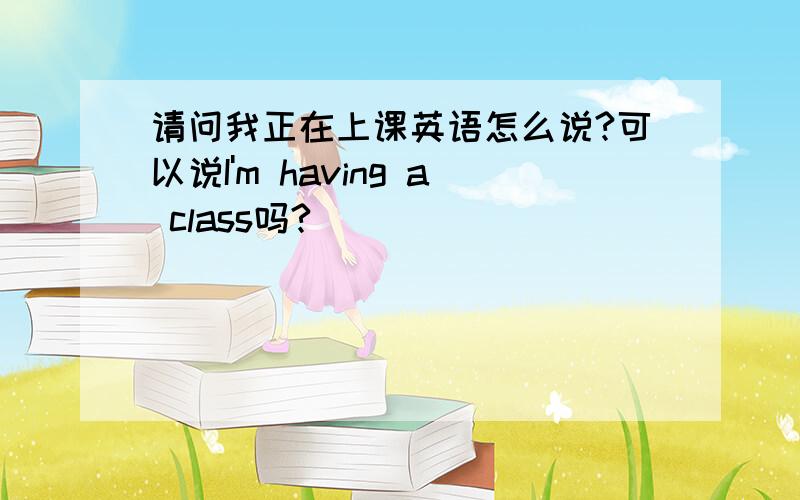 请问我正在上课英语怎么说?可以说I'm having a class吗?