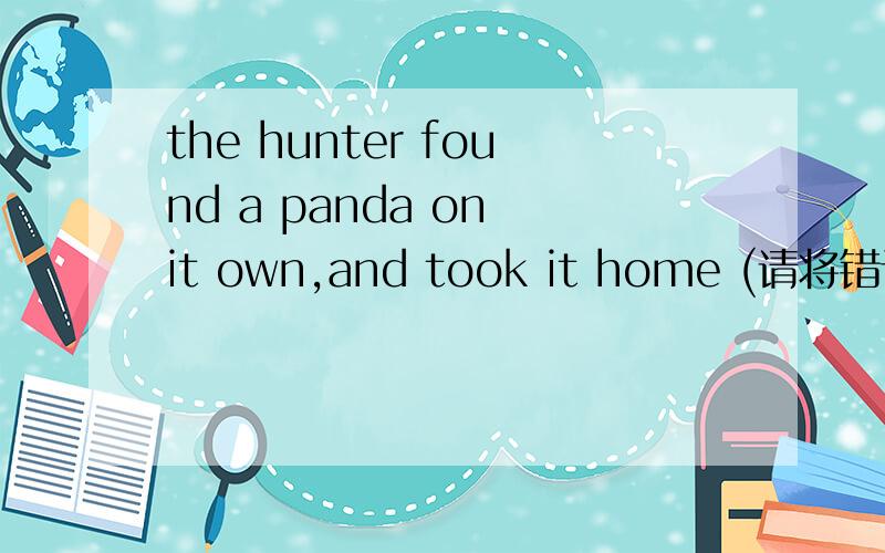 the hunter found a panda on it own,and took it home (请将错误画出并改正)if the doctor comes too late,the children will lose his life(改为一般疑问句)
