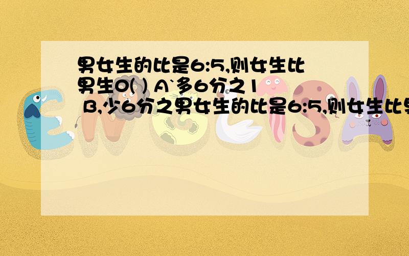 男女生的比是6:5,则女生比男生0( ) A`多6分之1 B,少6分之男女生的比是6:5,则女生比男生0( ) A`多6分之1 B,少6分之1 c,D,