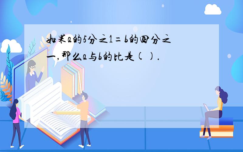 如果a的5分之1=b的四分之一,那么a与b的比是().