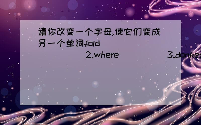 请你改变一个字母,使它们变成另一个单词fold               2.where          3.donkey             4.parrot                    6.glass                     7.glue              8.how            9.ball                    10.nice