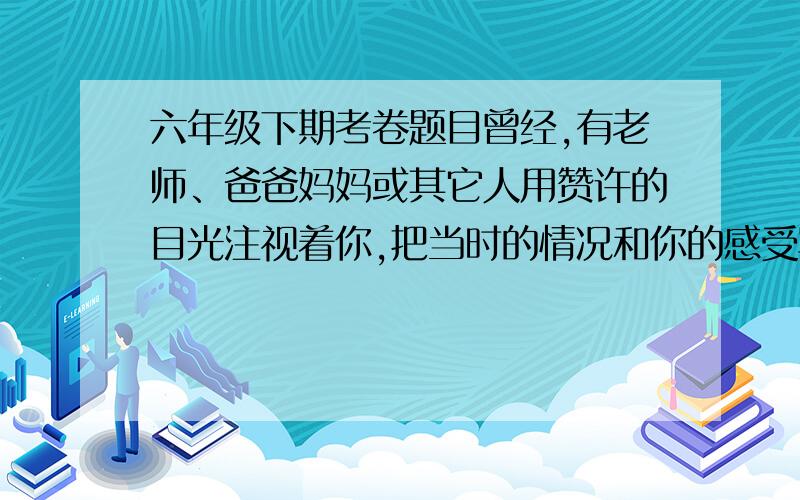 六年级下期考卷题目曾经,有老师、爸爸妈妈或其它人用赞许的目光注视着你,把当时的情况和你的感受写下来. 我要的是答案不是题目.