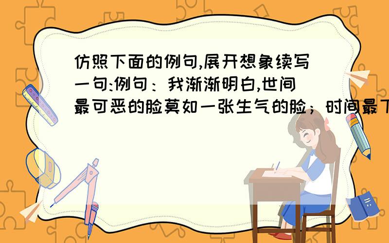 仿照下面的例句,展开想象续写一句:例句：我渐渐明白,世间最可恶的脸莫如一张生气的脸；时间最下流的事莫如把生气的脸摆给旁人看.