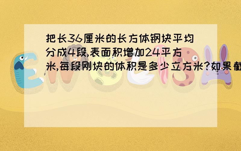 把长36厘米的长方体钢块平均分成4段,表面积增加24平方米,每段刚块的体积是多少立方米?如果截面是一个正方体,这块长方体钢块原来的表面积是多少?