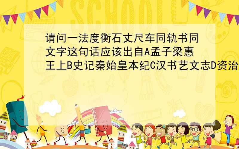 请问一法度衡石丈尺车同轨书同文字这句话应该出自A孟子梁惠王上B史记秦始皇本纪C汉书艺文志D资治通鉴