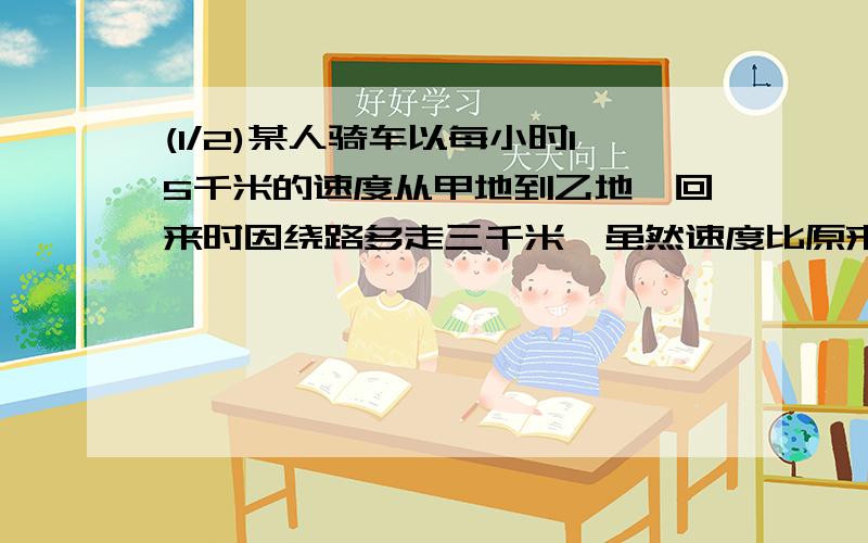 (1/2)某人骑车以每小时15千米的速度从甲地到乙地,回来时因绕路多走三千米,虽然速度比原来每小时多走1...(1/2)某人骑车以每小时15千米的速度从甲地到乙地,回来时因绕路多走三千米,虽然速度