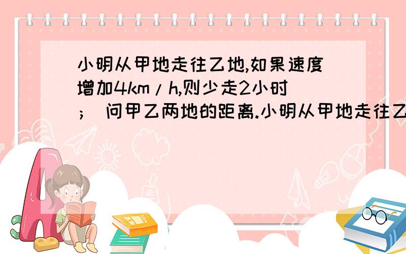 小明从甲地走往乙地,如果速度增加4km/h,则少走2小时； 问甲乙两地的距离.小明从甲地走往乙地,如果速度增加4km/h,则少走2小时；如果速度减少2km/h,则多走半小时,问甲乙两地的距离.