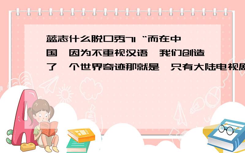 蓝志什么脱口秀71 “而在中国,因为不重视汉语,我们创造了一个世界奇迹那就是,只有大陆电视剧演员的说话要重新配音.”