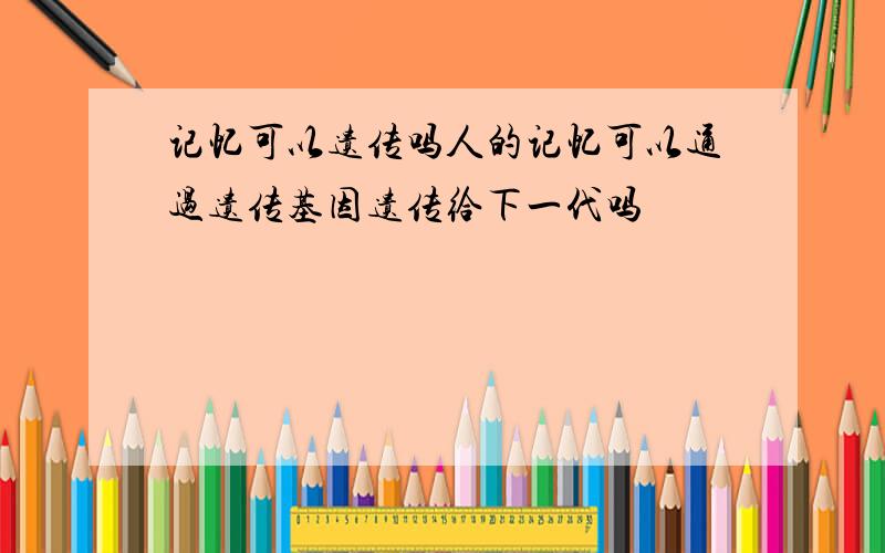 记忆可以遗传吗人的记忆可以通过遗传基因遗传给下一代吗