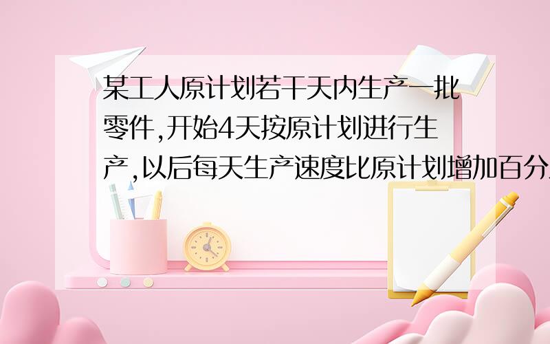 某工人原计划若干天内生产一批零件,开始4天按原计划进行生产,以后每天生产速度比原计划增加百分之25结果提前2天完成任务,问:原计划多少天完成?（列分式方程）急