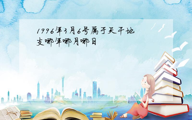 1996年3月6号属于天干地支哪年哪月哪日