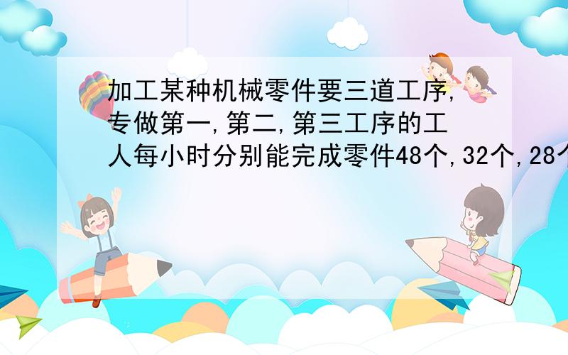 加工某种机械零件要三道工序,专做第一,第二,第三工序的工人每小时分别能完成零件48个,32个,28个,现有118名工人,要使没到工序完成的零件个数相同,每道工序要安排多少人