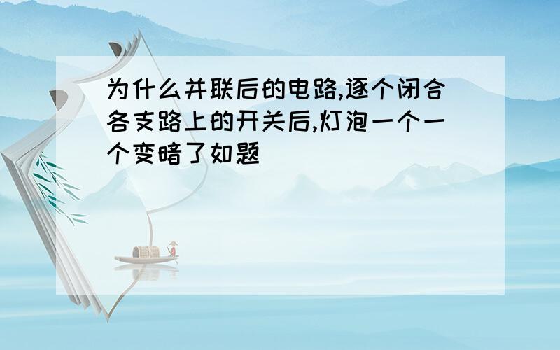 为什么并联后的电路,逐个闭合各支路上的开关后,灯泡一个一个变暗了如题