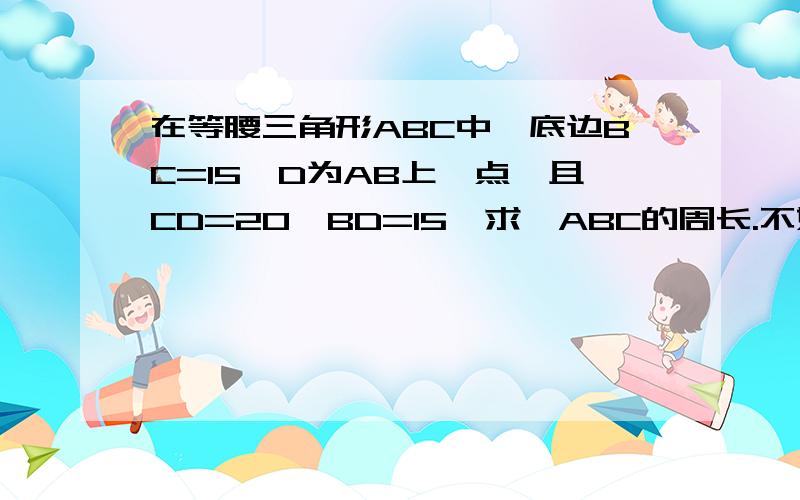 在等腰三角形ABC中,底边BC=15,D为AB上一点,且CD=20,BD=15,求△ABC的周长.不好意思，这是最后一道题。