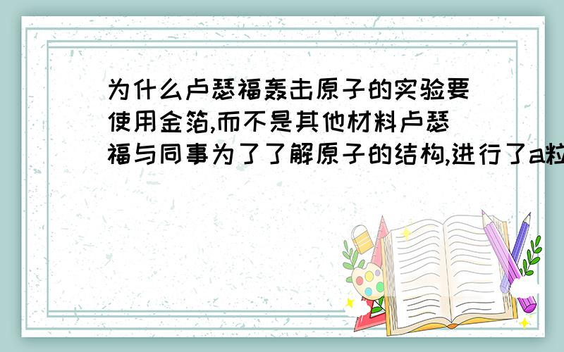 为什么卢瑟福轰击原子的实验要使用金箔,而不是其他材料卢瑟福与同事为了了解原子的结构,进行了a粒子轰击实验时,为什么使用金箔,而不是铜箔,铝箔等其他材料使用金箔有什么好处