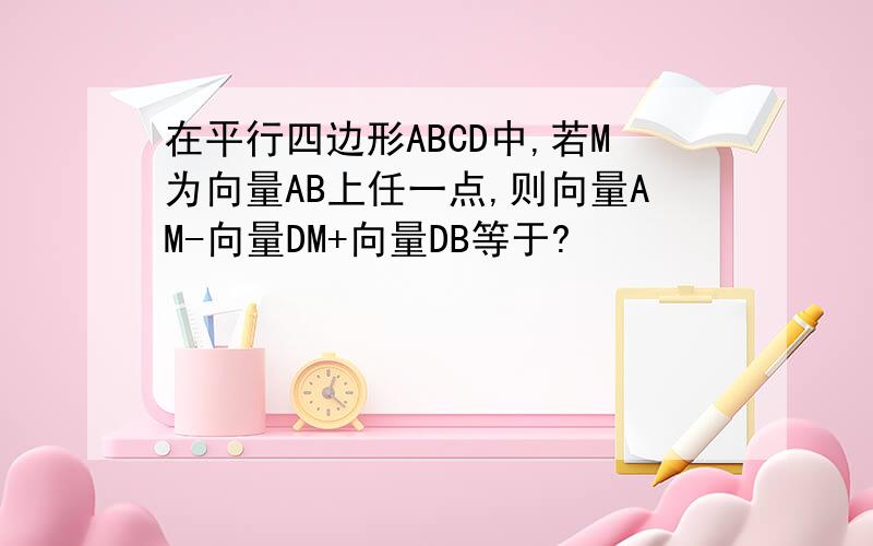 在平行四边形ABCD中,若M为向量AB上任一点,则向量AM-向量DM+向量DB等于?