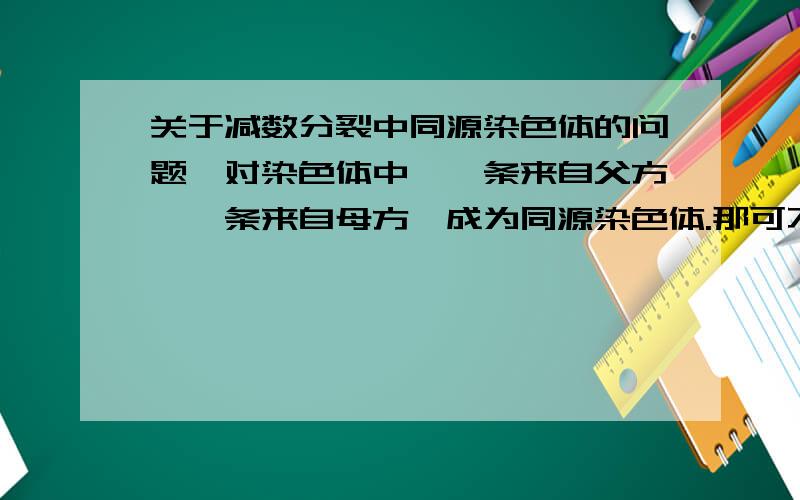 关于减数分裂中同源染色体的问题一对染色体中,一条来自父方,一条来自母方,成为同源染色体.那可不可以理解为来自父方的一条就是来自精子的,来自母方的一条就是来自卵子的?想要比较详