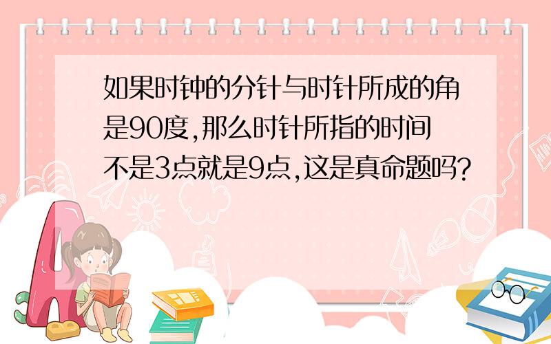 如果时钟的分针与时针所成的角是90度,那么时针所指的时间不是3点就是9点,这是真命题吗?