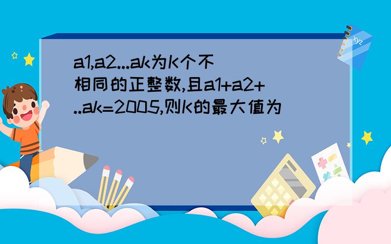 a1,a2...ak为K个不相同的正整数,且a1+a2+..ak=2005,则K的最大值为