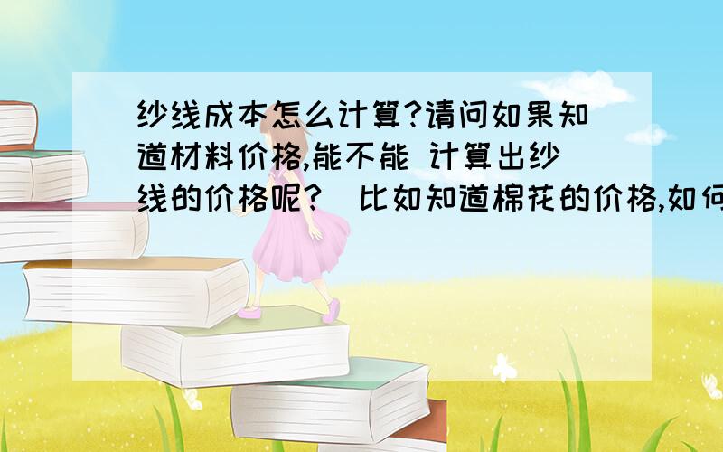 纱线成本怎么计算?请问如果知道材料价格,能不能 计算出纱线的价格呢?  比如知道棉花的价格,如何计算面纱的价格  如果知道涤纶的价格,如何计算涤纶纱线的价格  同理还有锦纶的?