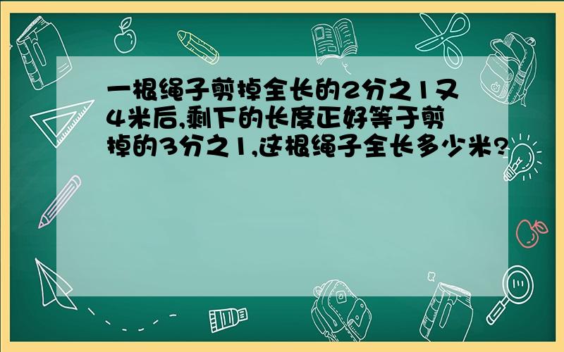 一根绳子剪掉全长的2分之1又4米后,剩下的长度正好等于剪掉的3分之1,这根绳子全长多少米?