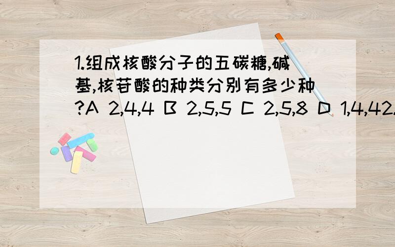 1.组成核酸分子的五碳糖,碱基,核苷酸的种类分别有多少种?A 2,4,4 B 2,5,5 C 2,5,8 D 1,4,42.烟草花叶病毒,噬菌体,普通小麦中核酸的核苷酸种类依次是A 4,4,8 B 4,8,8 C 4,4,5 D 4,4,4