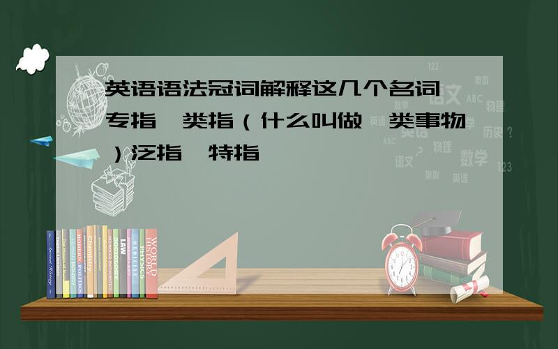 英语语法冠词解释这几个名词,专指,类指（什么叫做一类事物）泛指,特指