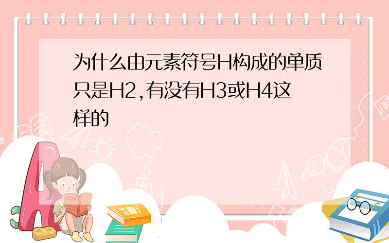 为什么由元素符号H构成的单质只是H2,有没有H3或H4这样的