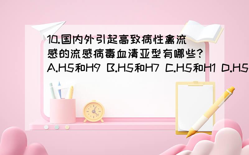 10.国内外引起高致病性禽流感的流感病毒血清亚型有哪些?A.H5和H9 B.H5和H7 C.H5和H1 D.H5和H3