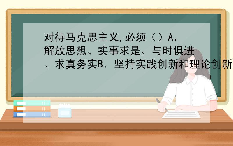 对待马克思主义,必须（）A．解放思想、实事求是、与时俱进、求真务实B．坚持实践创新和理论创新C．把马克思主义作为进一步研究的出发点和供这种研究的方法,而不是教义D.既要坚持马克