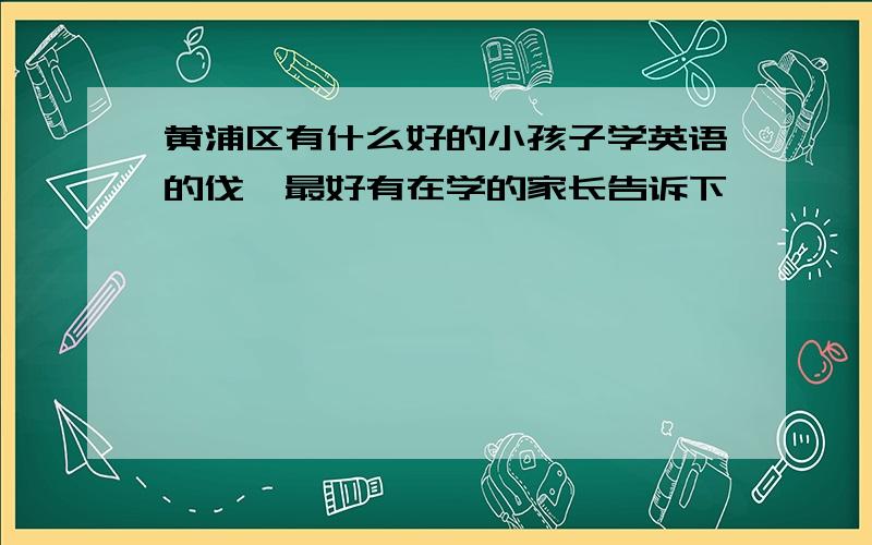 黄浦区有什么好的小孩子学英语的伐,最好有在学的家长告诉下